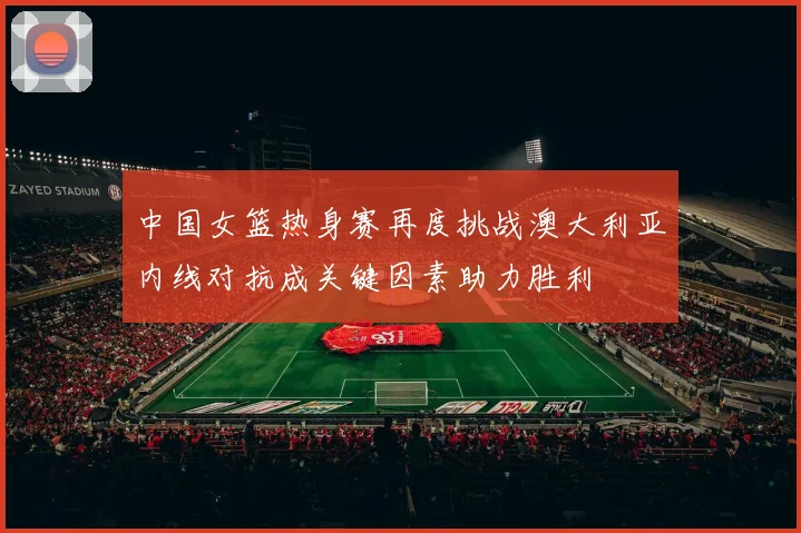 中国女篮热身赛再度挑战澳大利亚内线对抗成关键因素助力胜利