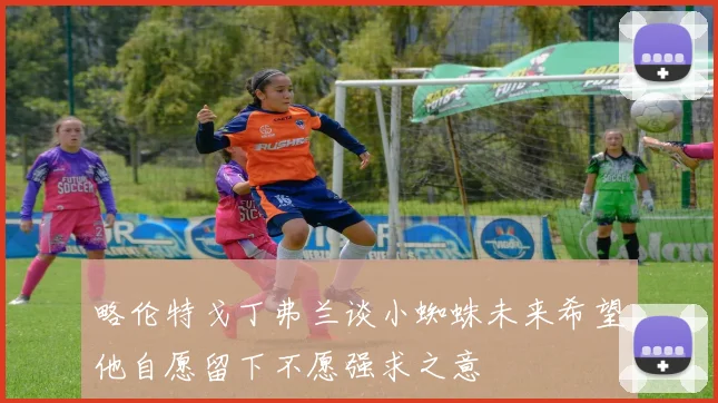 略伦特戈丁弗兰谈小蜘蛛未来希望他自愿留下不愿强求之意