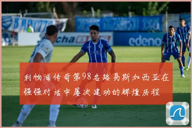 利物浦传奇第98名路易斯加西亚在强强对话中屡次建功的辉煌历程