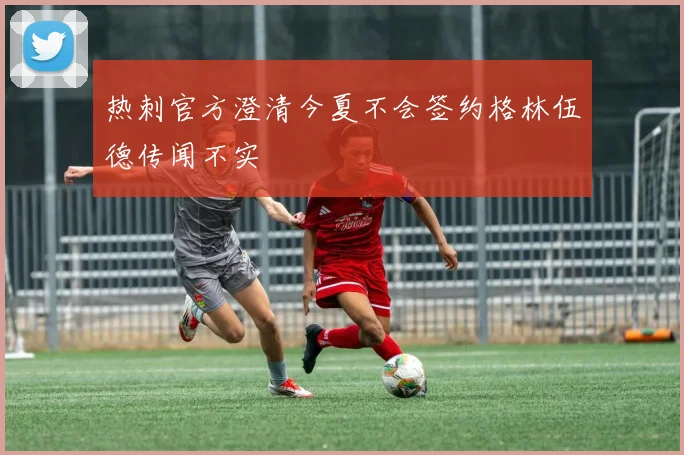 热刺官方澄清今夏不会签约格林伍德传闻不实