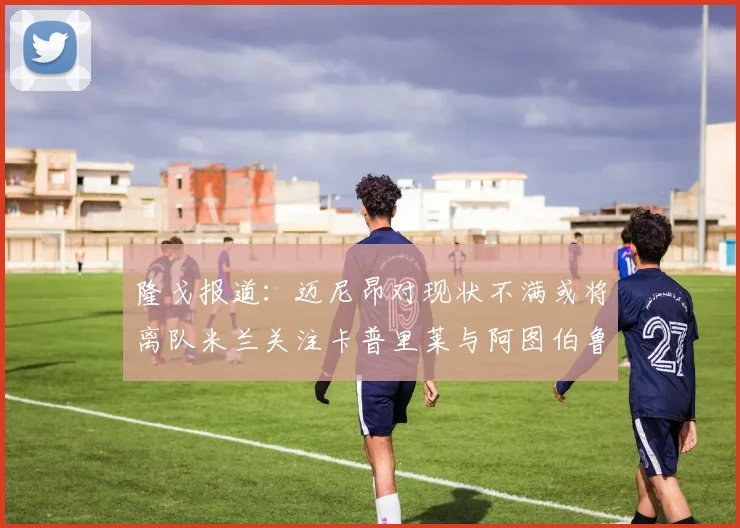 隆戈报道：迈尼昂对现状不满或将离队米兰关注卡普里莱与阿图伯鲁转会动态