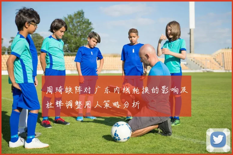 周琦缺阵对广东内线轮换的影响及杜锋调整用人策略分析