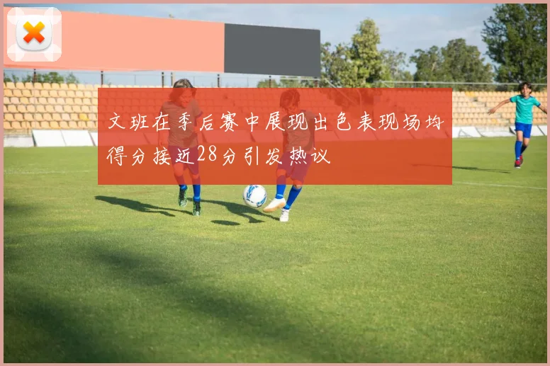 文班在季后赛中展现出色表现场均得分接近28分引发热议