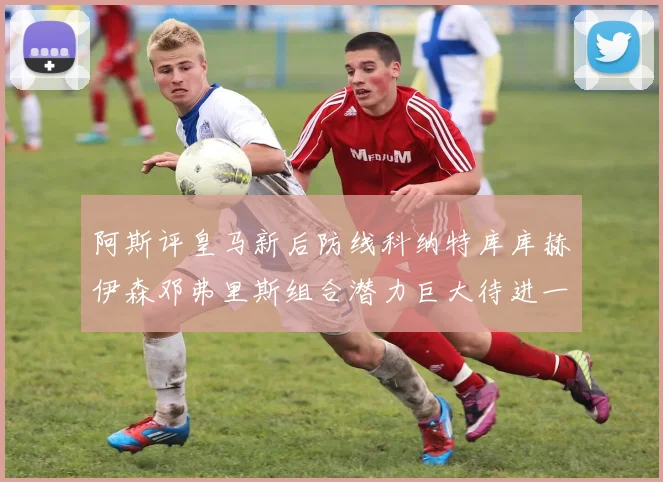 阿斯评皇马新后防线科纳特库库赫伊森邓弗里斯组合潜力巨大待进一步提升