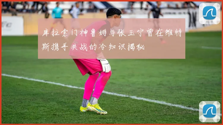 库拉索门神鲁姆与张玉宁曾在维特斯携手共战的冷知识揭秘