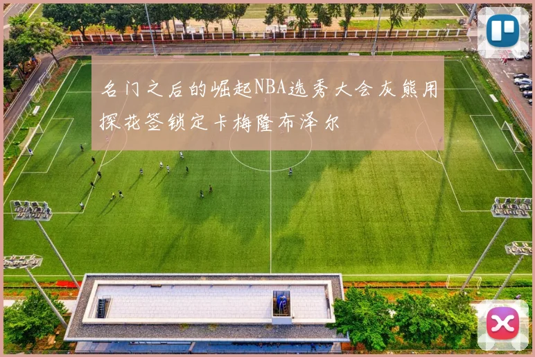 名门之后的崛起NBA选秀大会灰熊用探花签锁定卡梅隆布泽尔
