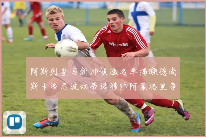 阿斯列皇马新帅候选名单揭晓德尚斯卡洛尼波切蒂诺穆帅阿莱格里争夺教鞭