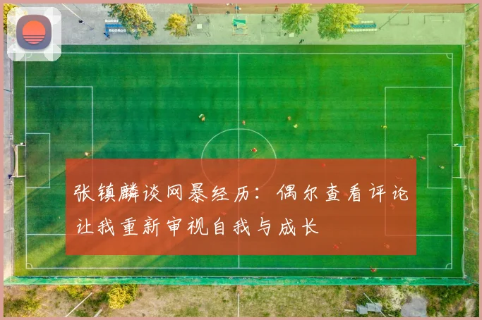 张镇麟谈网暴经历：偶尔查看评论让我重新审视自我与成长