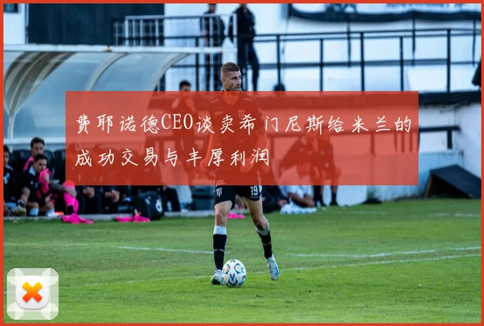 费耶诺德CEO谈卖希门尼斯给米兰的成功交易与丰厚利润