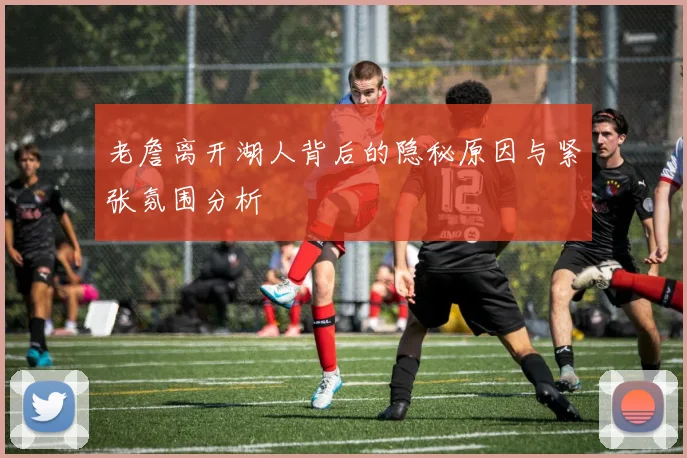 老詹离开湖人背后的隐秘原因与紧张氛围分析