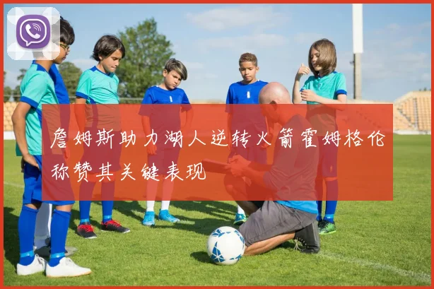詹姆斯助力湖人逆转火箭霍姆格伦称赞其关键表现