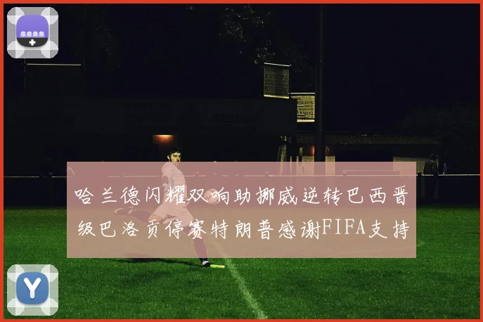 哈兰德闪耀双响助挪威逆转巴西晋级巴洛贡停赛特朗普感谢FIFA支持
