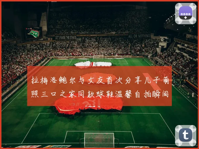 拉梅洛鲍尔与女友首次分享儿子萌照三口之家同款球鞋温馨自拍瞬间