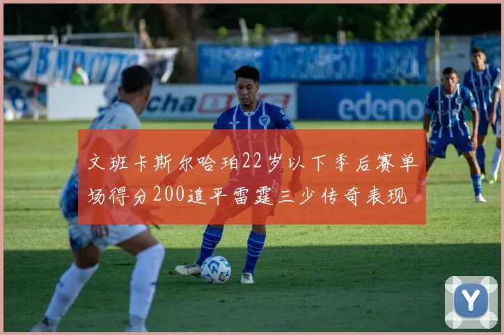 文班卡斯尔哈珀22岁以下季后赛单场得分200追平雷霆三少传奇表现