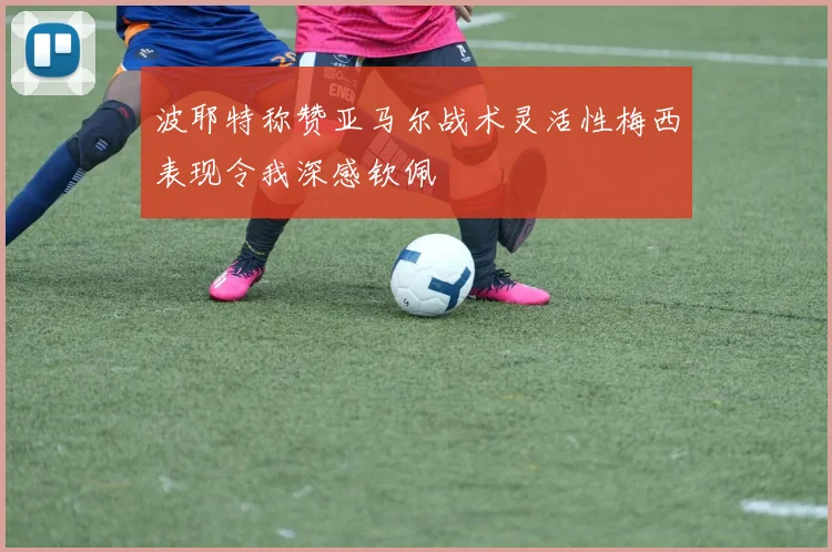 波耶特称赞亚马尔战术灵活性梅西表现令我深感钦佩