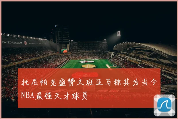 托尼帕克盛赞文班亚马称其为当今NBA最强天才球员