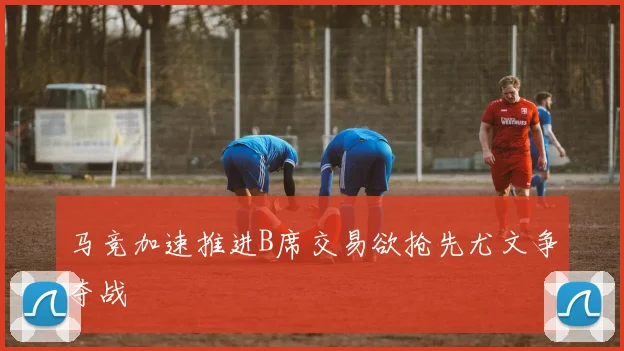 马竞加速推进B席交易欲抢先尤文争夺战