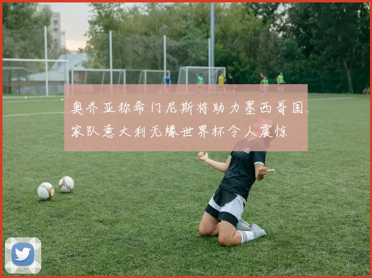 奥乔亚称希门尼斯将助力墨西哥国家队意大利无缘世界杯令人震惊