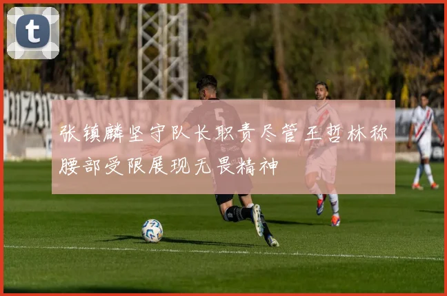 张镇麟坚守队长职责尽管王哲林称腰部受限展现无畏精神