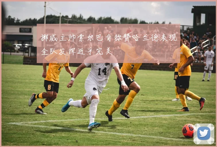 挪威主帅索尔巴肯称赞哈兰德表现全队发挥近乎完美