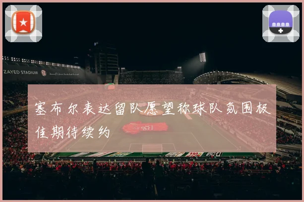 塞布尔表达留队愿望称球队氛围极佳期待续约