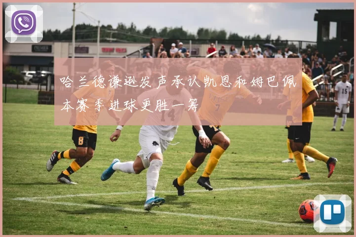 哈兰德谦逊发声承认凯恩和姆巴佩本赛季进球更胜一筹