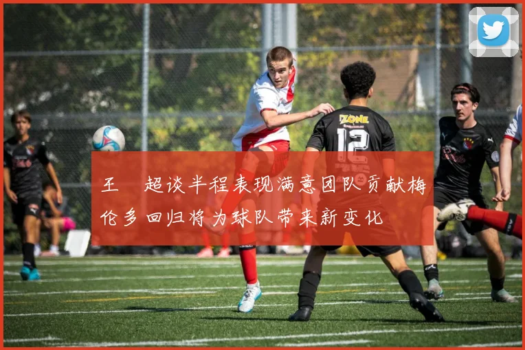 王燊超谈半程表现满意团队贡献梅伦多回归将为球队带来新变化